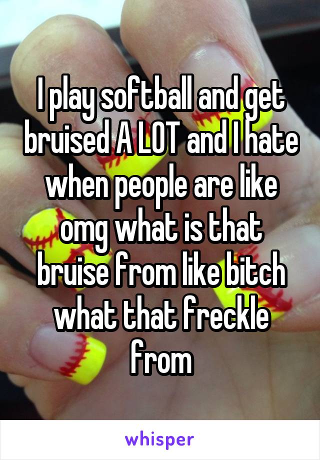 I play softball and get bruised A LOT and I hate when people are like omg what is that bruise from like bitch what that freckle from