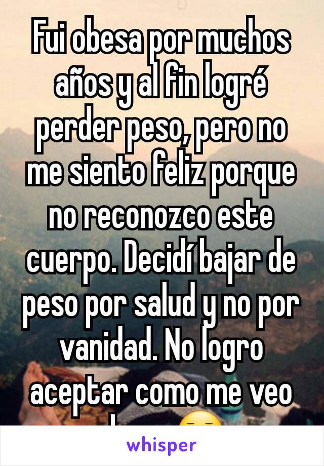 Fui obesa por muchos años y al fin logré  perder peso, pero no me siento feliz porque no reconozco este cuerpo. Decidí bajar de peso por salud y no por vanidad. No logro aceptar como me veo ahora 😐