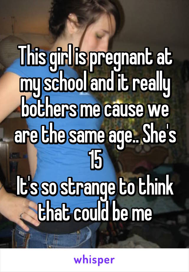 This girl is pregnant at my school and it really bothers me cause we are the same age.. She's 15
It's so strange to think that could be me