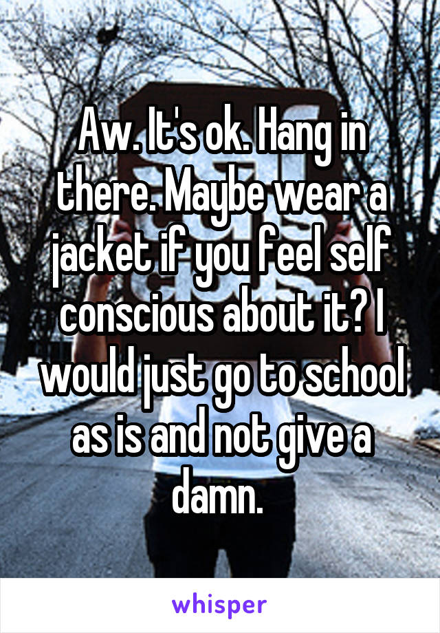 Aw. It's ok. Hang in there. Maybe wear a jacket if you feel self conscious about it? I would just go to school as is and not give a damn. 