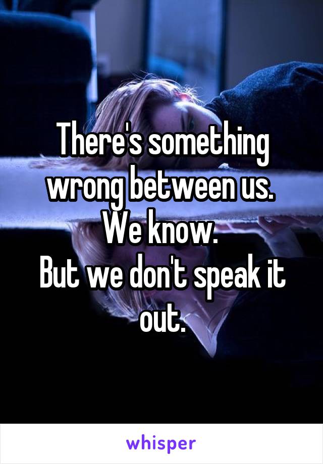 There's something wrong between us. 
We know. 
But we don't speak it out.