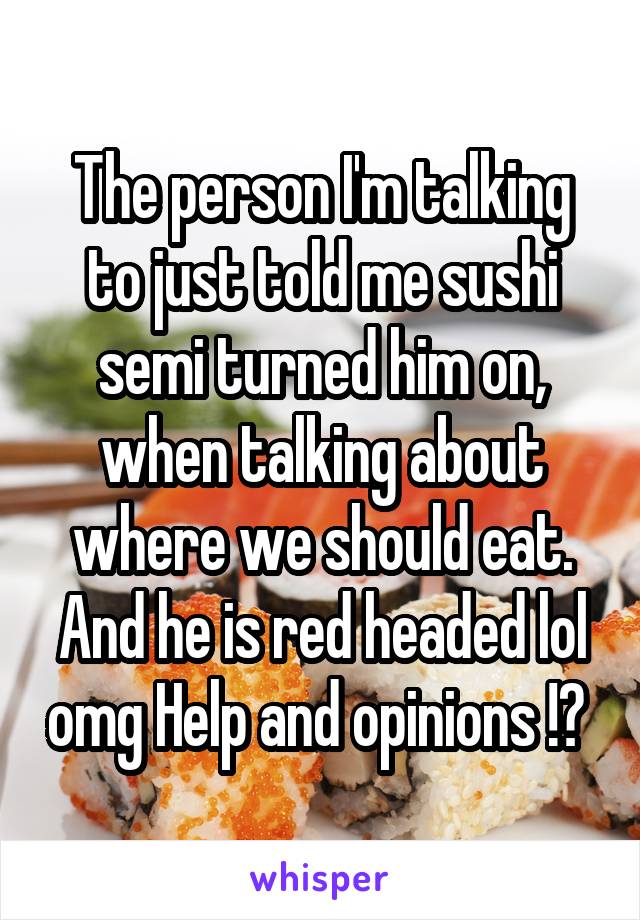 The person I'm talking to just told me sushi semi turned him on, when talking about where we should eat. And he is red headed lol omg Help and opinions !? 