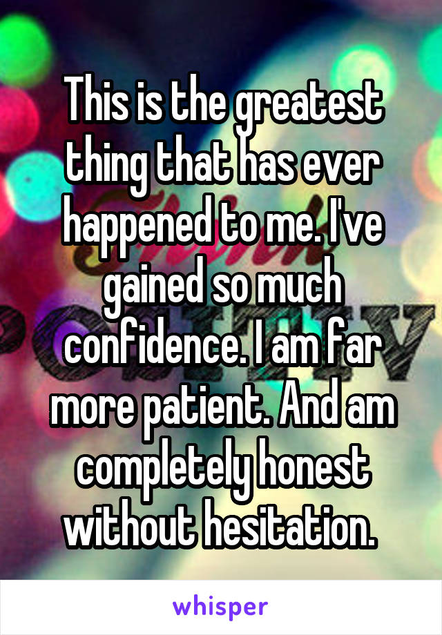 This is the greatest thing that has ever happened to me. I've gained so much confidence. I am far more patient. And am completely honest without hesitation. 