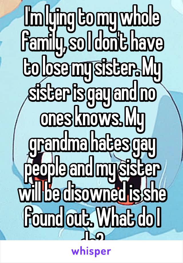 I'm lying to my whole family, so I don't have to lose my sister. My sister is gay and no ones knows. My grandma hates gay people and my sister will be disowned is she found out. What do I do?