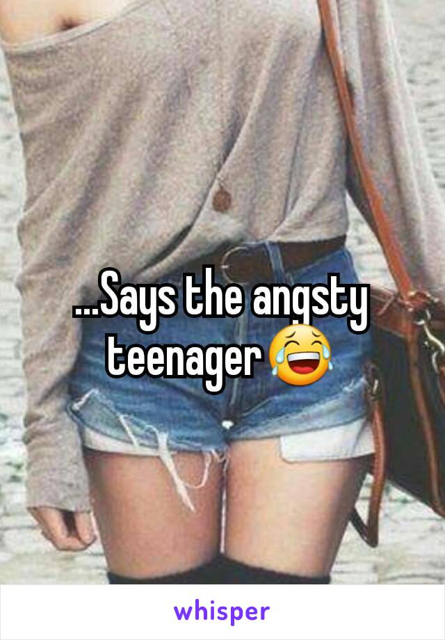 ...Says the angsty teenager😂