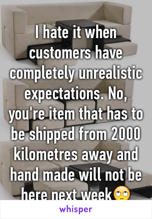 I hate it when customers have completely unrealistic expectations. No, you're item that has to be shipped from 2000 kilometres away and hand made will not be here next week🙄