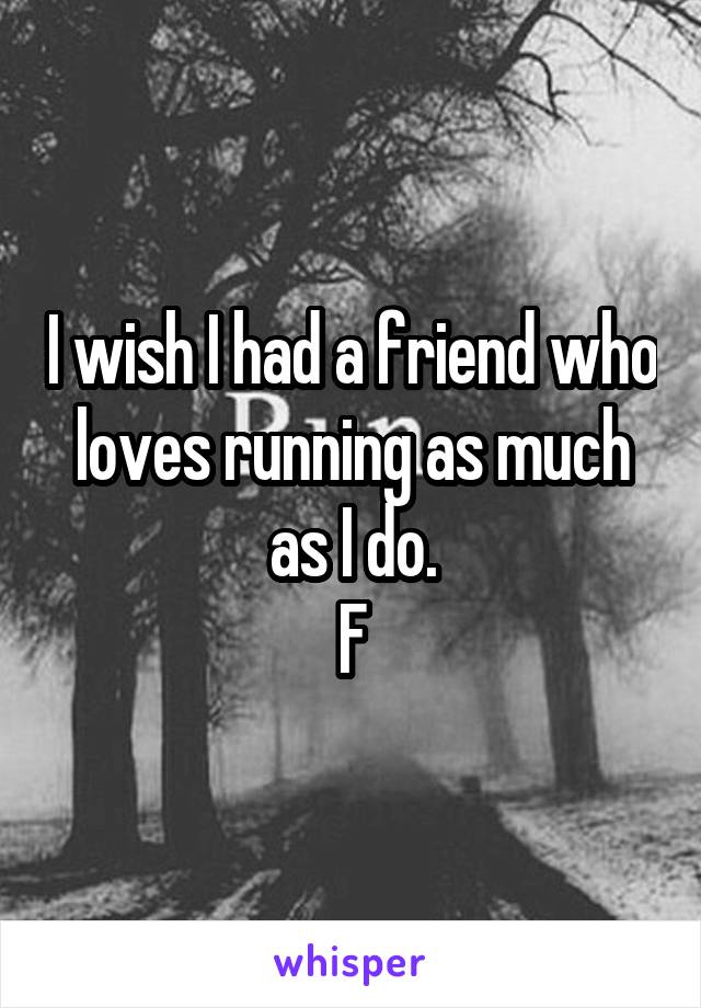 I wish I had a friend who loves running as much as I do.
F