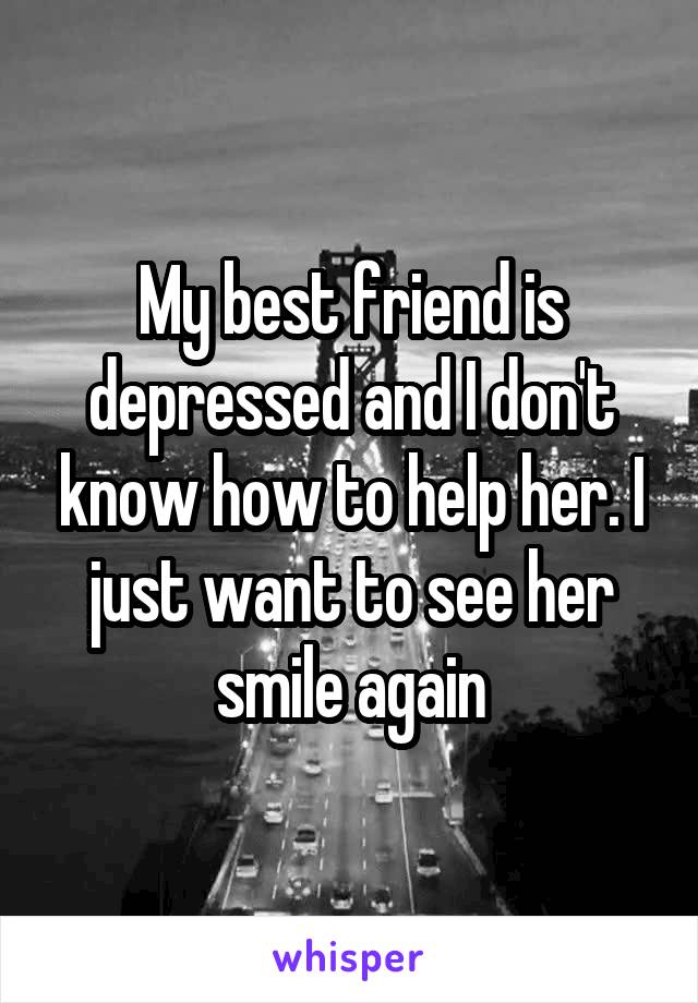 My best friend is depressed and I don't know how to help her. I just want to see her smile again