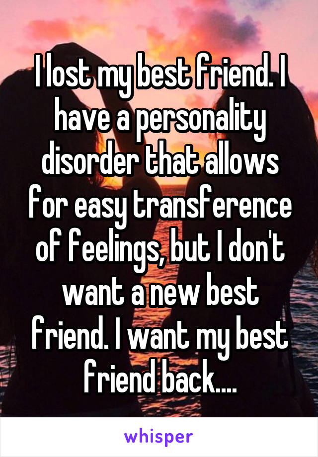 I lost my best friend. I have a personality disorder that allows for easy transference of feelings, but I don't want a new best friend. I want my best friend back....