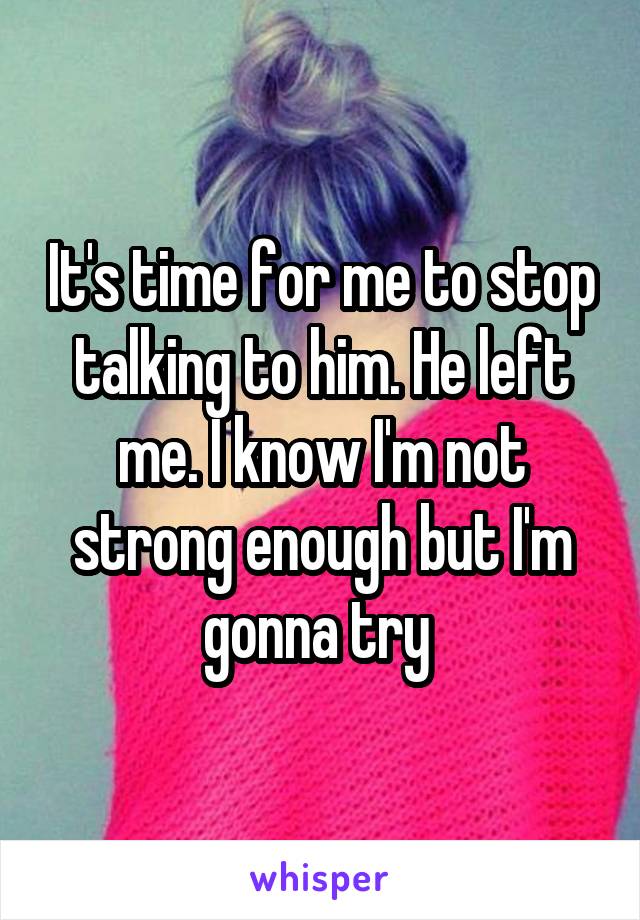 It's time for me to stop talking to him. He left me. I know I'm not strong enough but I'm gonna try 