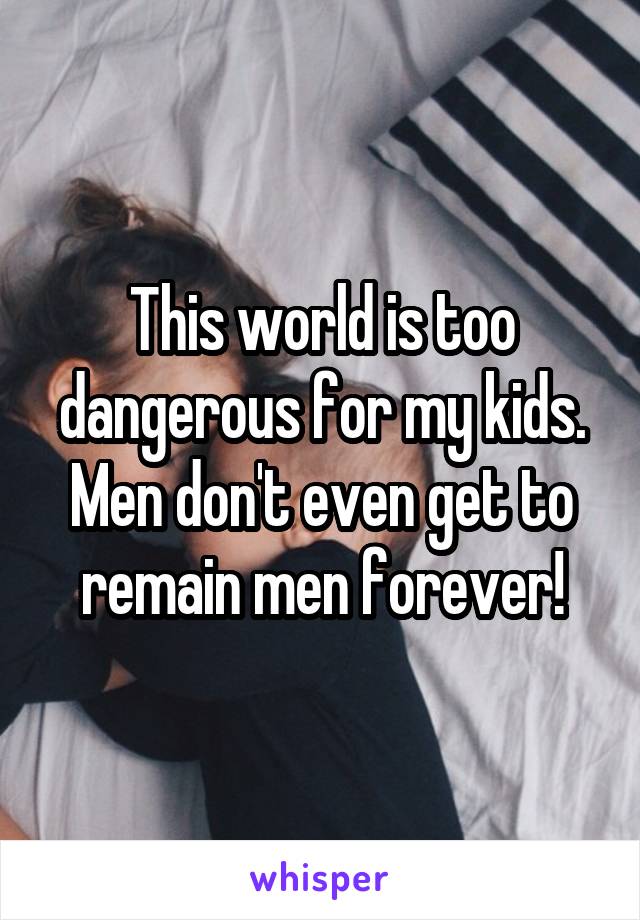 This world is too dangerous for my kids. Men don't even get to remain men forever!