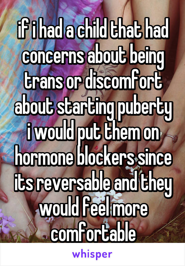 if i had a child that had concerns about being trans or discomfort about starting puberty i would put them on hormone blockers since its reversable and they would feel more comfortable