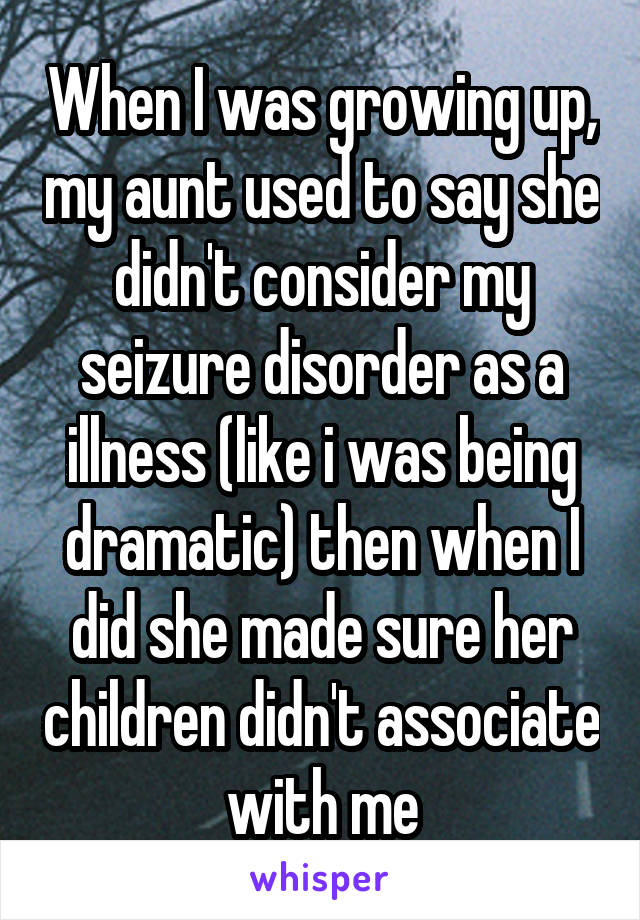 When I was growing up, my aunt used to say she didn't consider my seizure disorder as a illness (like i was being dramatic) then when I did she made sure her children didn't associate with me