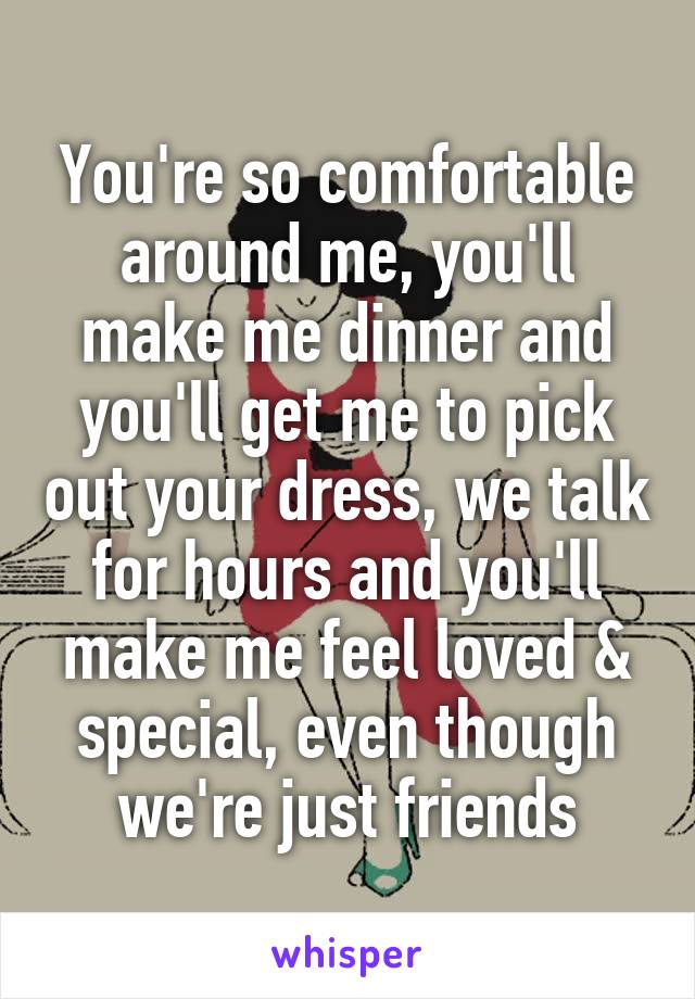 You're so comfortable around me, you'll make me dinner and you'll get me to pick out your dress, we talk for hours and you'll make me feel loved & special, even though we're just friends