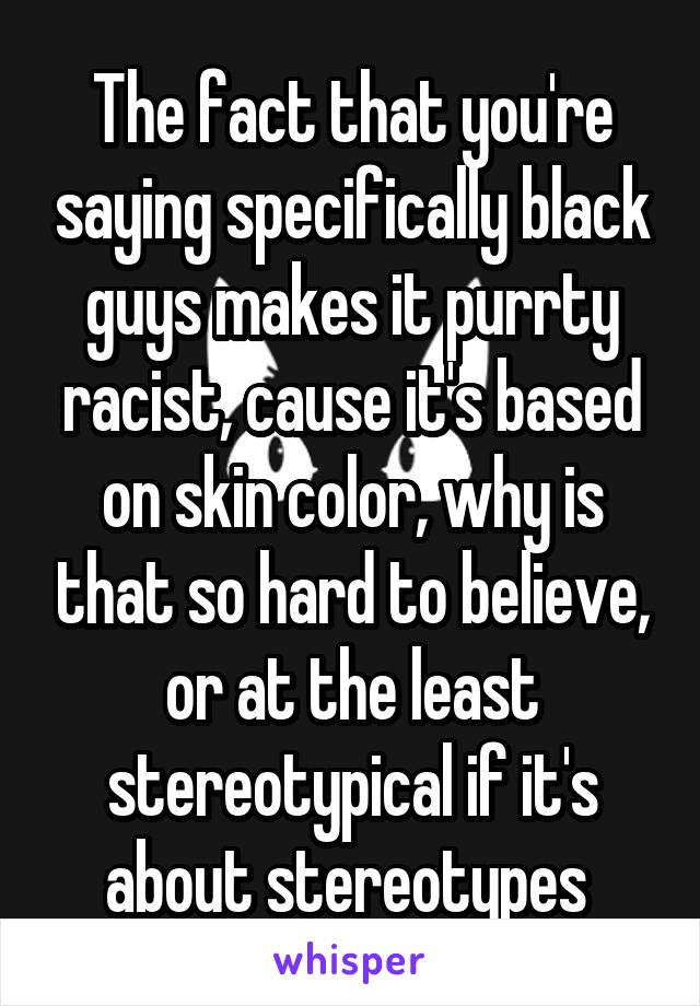 The fact that you're saying specifically black guys makes it purrty racist, cause it's based on skin color, why is that so hard to believe, or at the least stereotypical if it's about stereotypes 