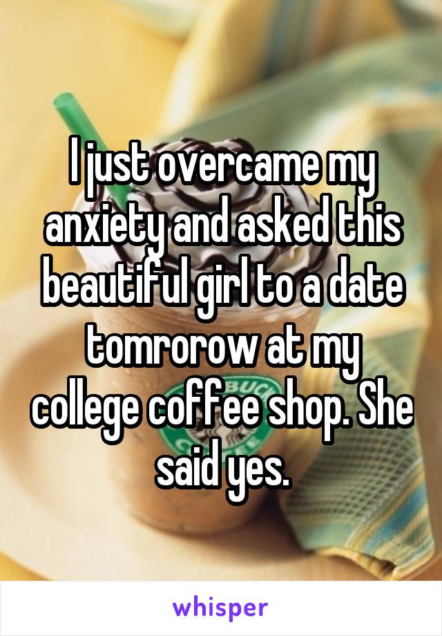 I just overcame my anxiety and asked this beautiful girl to a date tomrorow at my college coffee shop. She said yes.