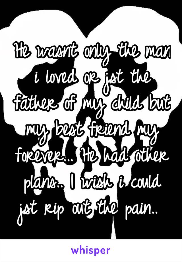 He wasnt only the man i loved or jst the father of my child but my best friend my forever... He had other plans.. I wish i could jst rip out the pain.. 