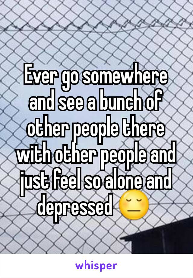 Ever go somewhere and see a bunch of other people there with other people and just feel so alone and depressed 😔 