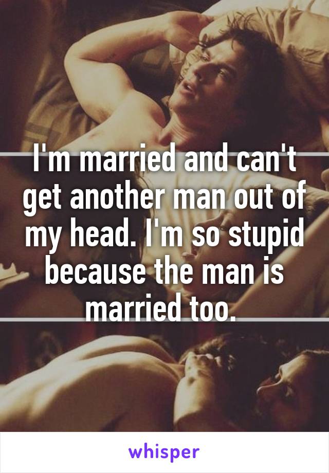 I'm married and can't get another man out of my head. I'm so stupid because the man is married too. 