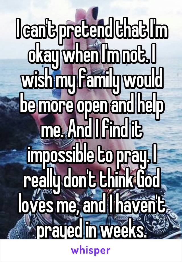 I can't pretend that I'm okay when I'm not. I wish my family would be more open and help me. And I find it impossible to pray. I really don't think God loves me, and I haven't prayed in weeks.