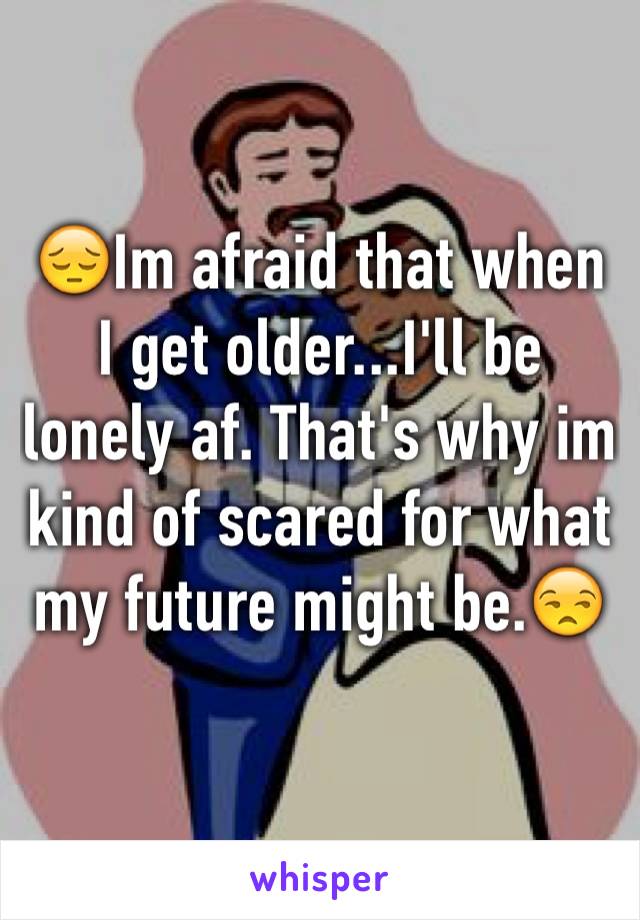 😔Im afraid that when I get older...I'll be lonely af. That's why im kind of scared for what my future might be.😒