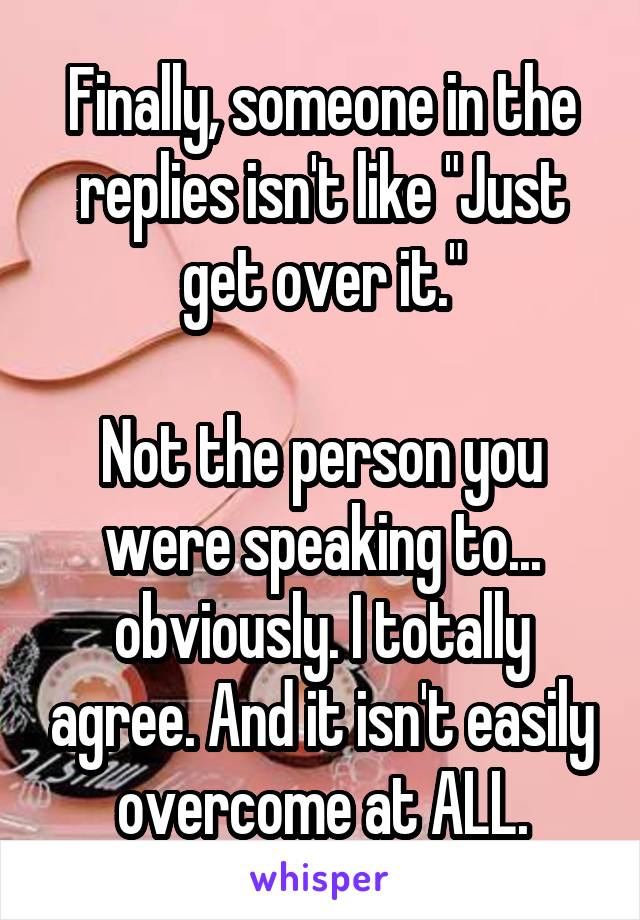 Finally, someone in the replies isn't like "Just get over it."

Not the person you were speaking to... obviously. I totally agree. And it isn't easily overcome at ALL.