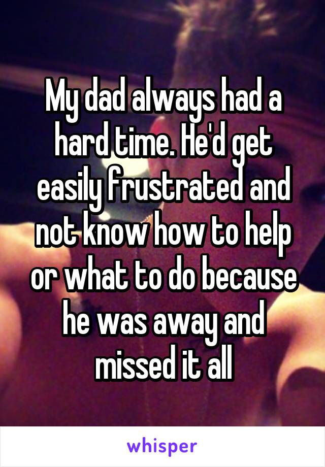 My dad always had a hard time. He'd get easily frustrated and not know how to help or what to do because he was away and missed it all