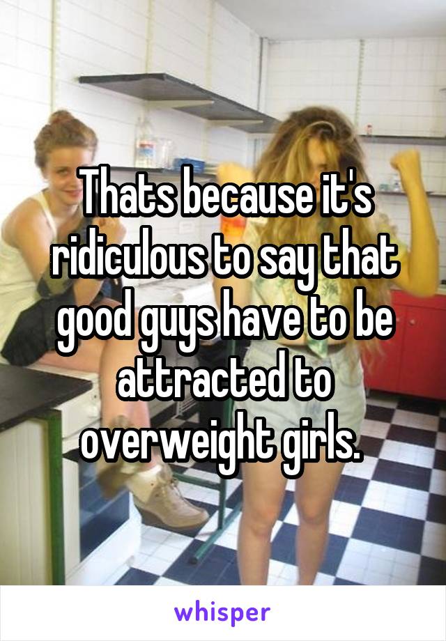 Thats because it's ridiculous to say that good guys have to be attracted to overweight girls. 