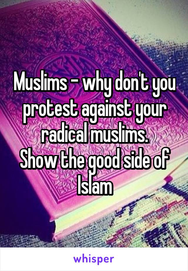 Muslims - why don't you protest against your radical muslims.
Show the good side of Islam