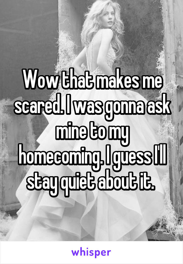 Wow that makes me scared. I was gonna ask mine to my homecoming. I guess I'll stay quiet about it. 