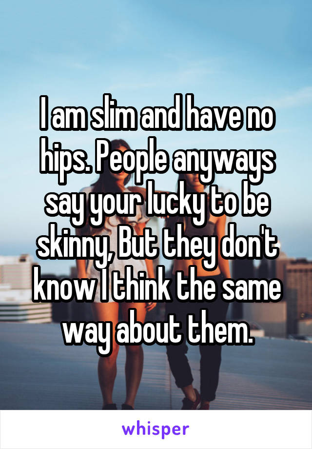 I am slim and have no hips. People anyways say your lucky to be skinny, But they don't know I think the same way about them.