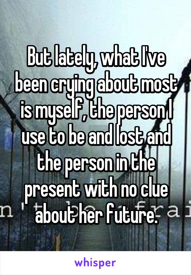 But lately, what I've been crying about most is myself, the person I use to be and lost and the person in the present with no clue about her future.