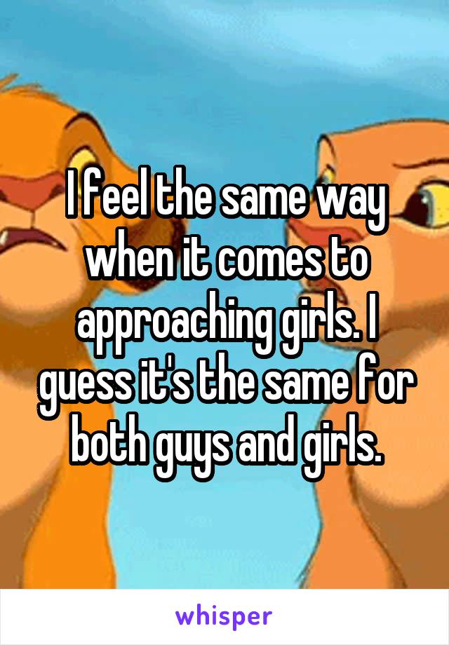 I feel the same way when it comes to approaching girls. I guess it's the same for both guys and girls.