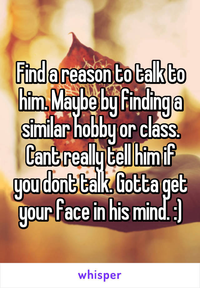 Find a reason to talk to him. Maybe by finding a similar hobby or class. Cant really tell him if you dont talk. Gotta get your face in his mind. :)