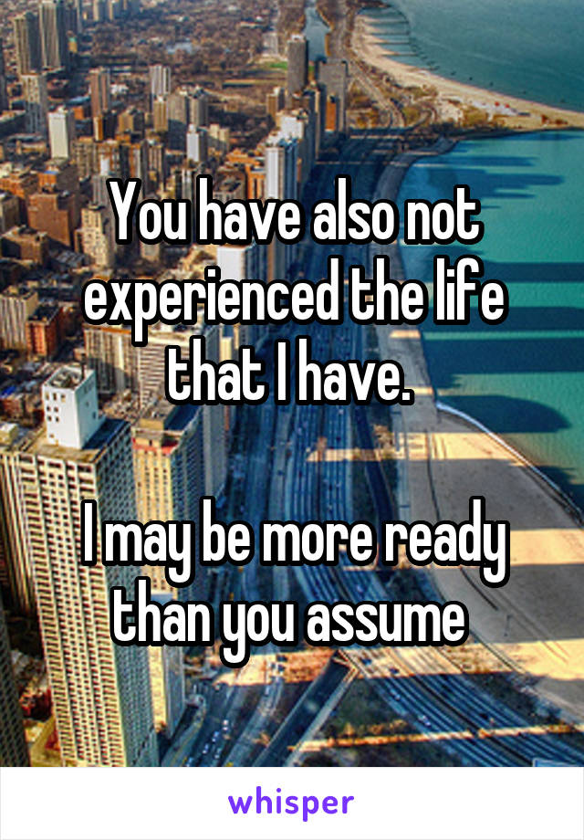 You have also not experienced the life that I have. 

I may be more ready than you assume 