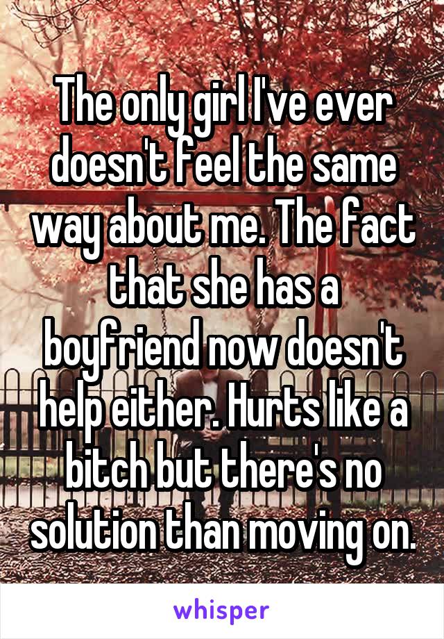 The only girl I've ever doesn't feel the same way about me. The fact that she has a boyfriend now doesn't help either. Hurts like a bitch but there's no solution than moving on.