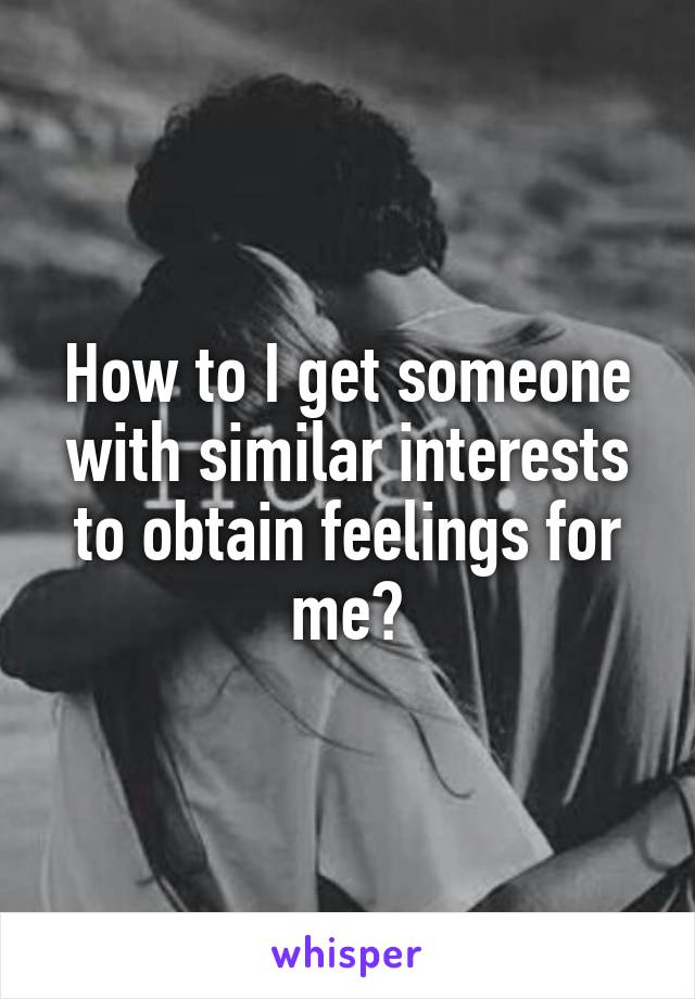 How to I get someone with similar interests to obtain feelings for me?