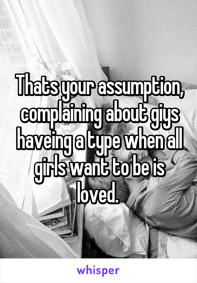 Thats your assumption, complaining about giys haveing a type when all girls want to be is loved. 