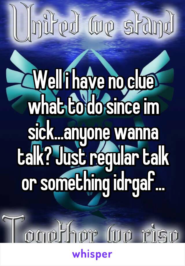 Well i have no clue what to do since im sick...anyone wanna talk? Just regular talk or something idrgaf...