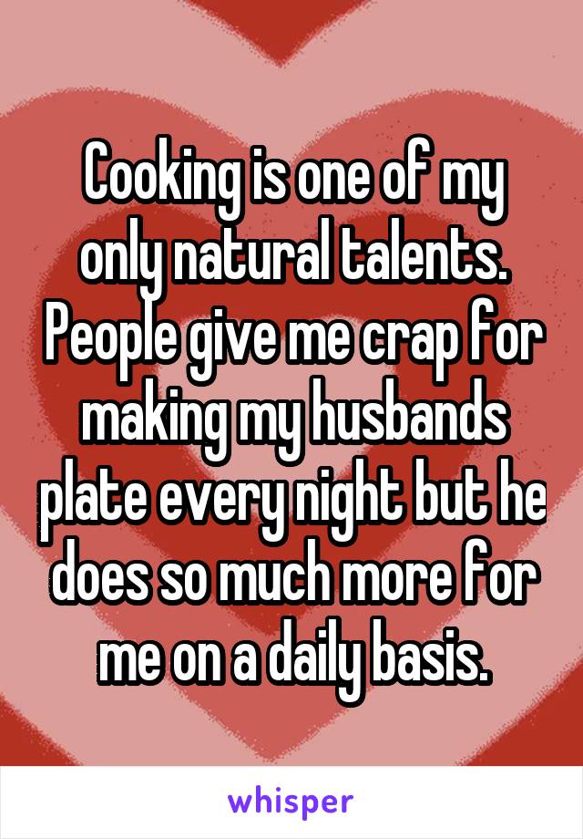 Cooking is one of my only natural talents. People give me crap for making my husbands plate every night but he does so much more for me on a daily basis.