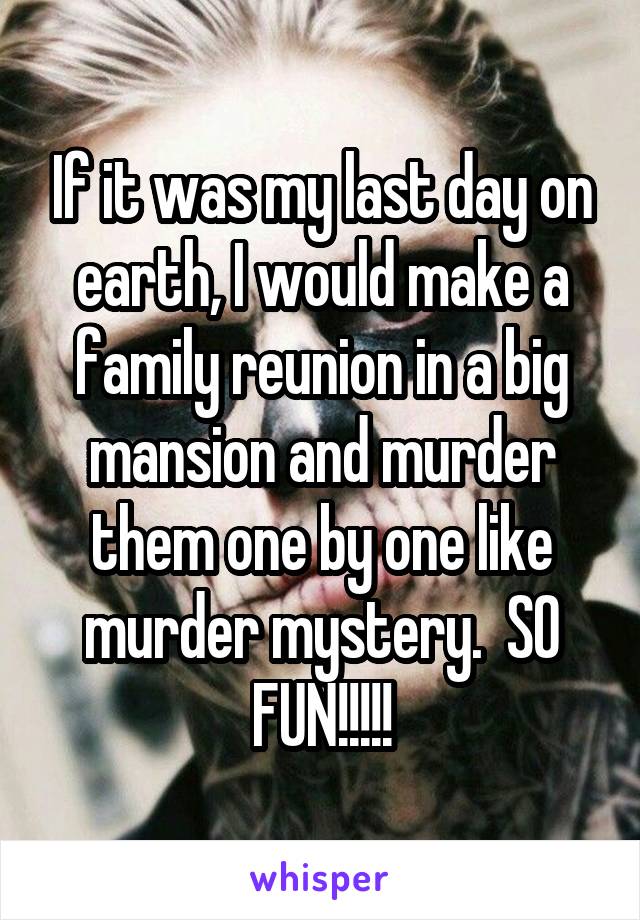 If it was my last day on earth, I would make a family reunion in a big mansion and murder them one by one like murder mystery.  SO FUN!!!!!