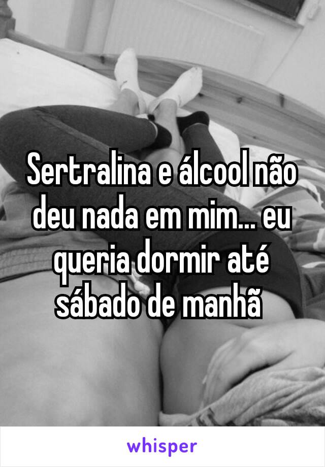 Sertralina e álcool não deu nada em mim... eu queria dormir até sábado de manhã 