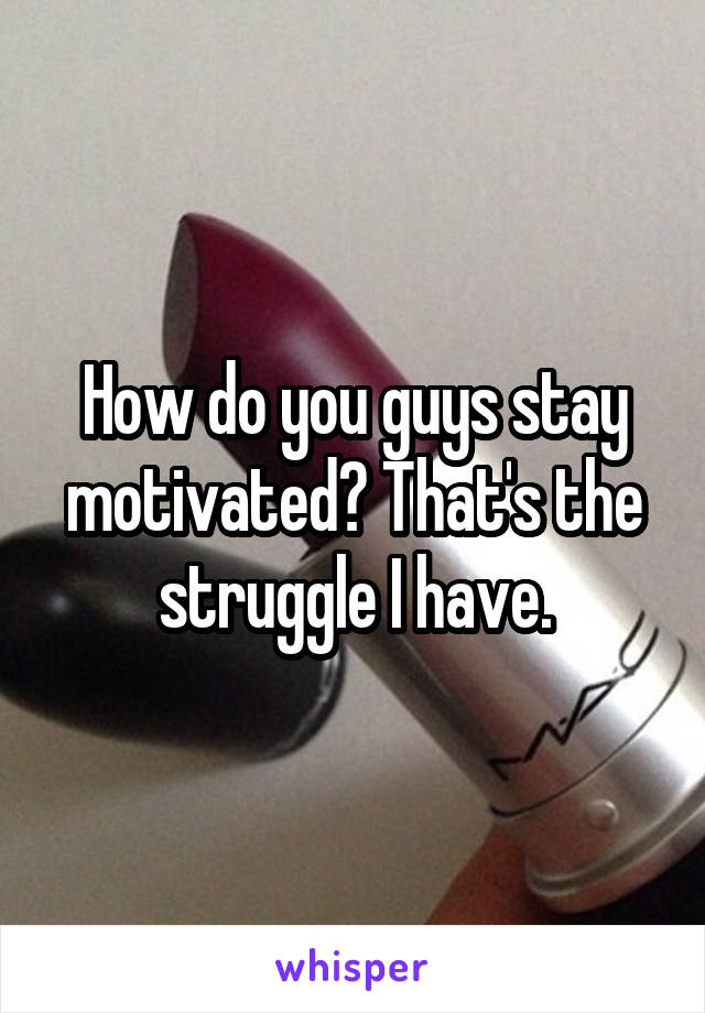 How do you guys stay motivated? That's the struggle I have.