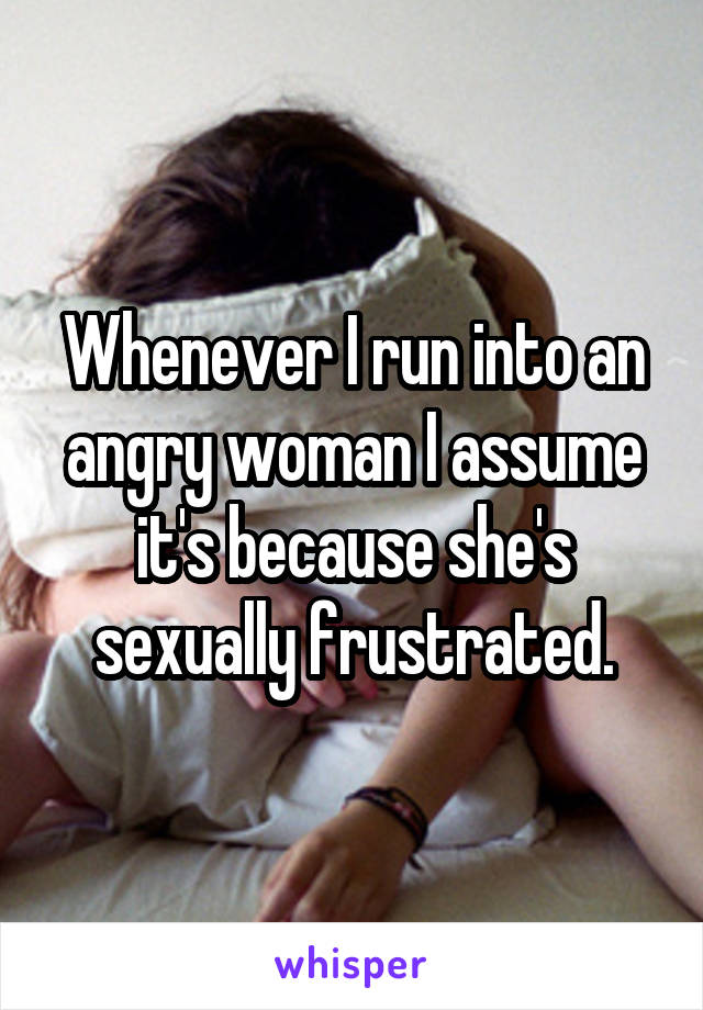 Whenever I run into an angry woman I assume it's because she's sexually frustrated.