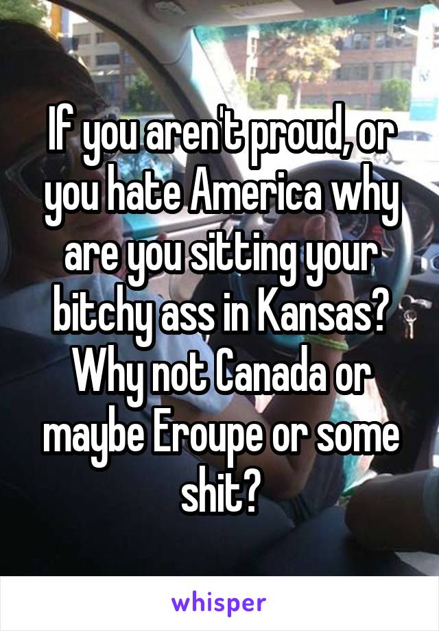 If you aren't proud, or you hate America why are you sitting your bitchy ass in Kansas? Why not Canada or maybe Eroupe or some shit?