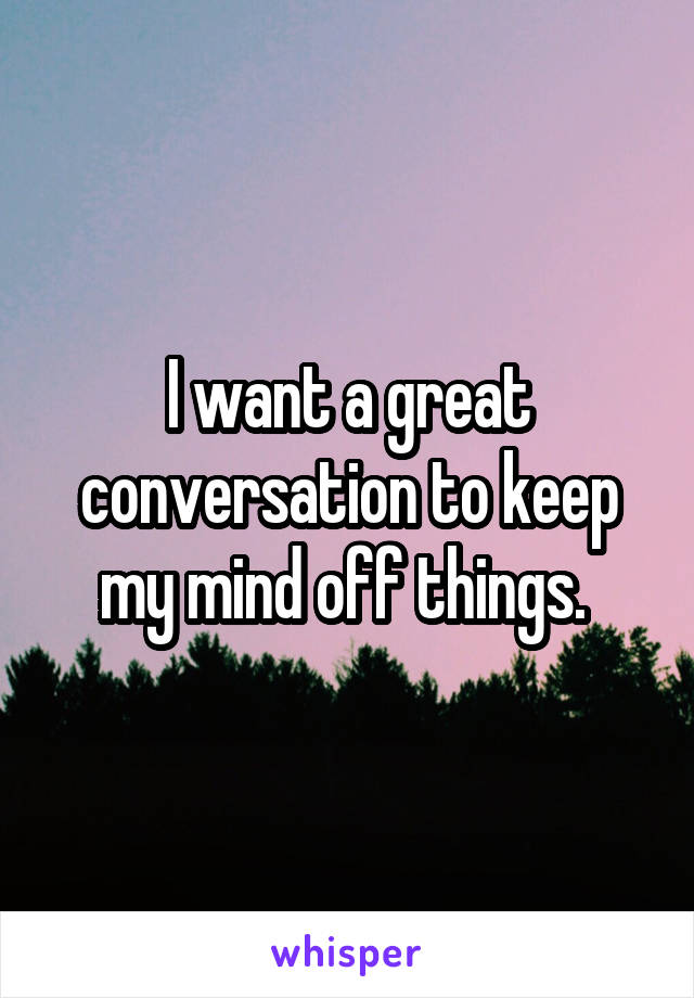 I want a great conversation to keep my mind off things. 