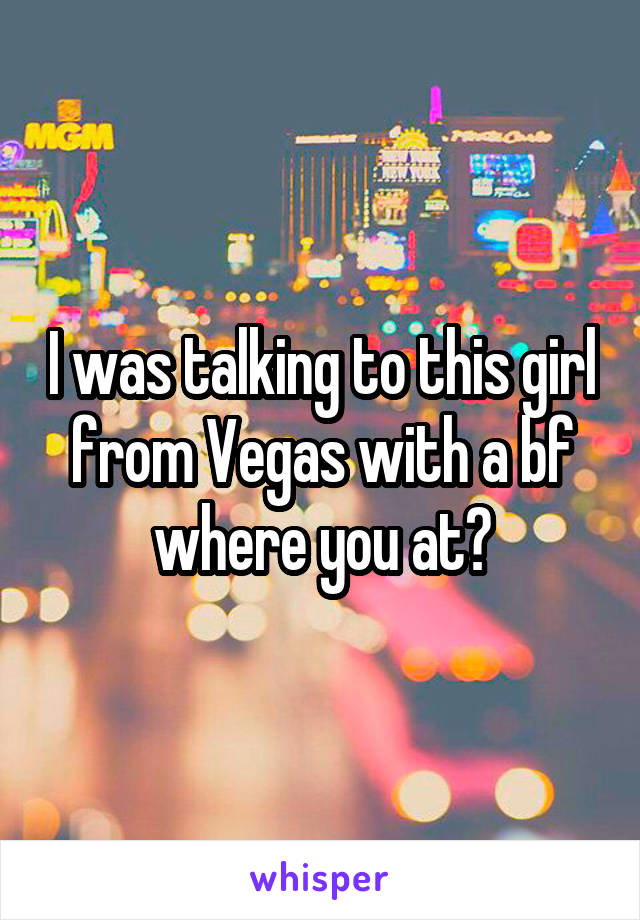 I was talking to this girl from Vegas with a bf where you at?