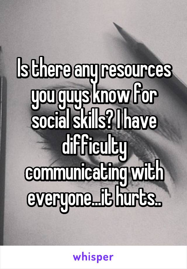 Is there any resources you guys know for social skills? I have difficulty communicating with everyone...it hurts..