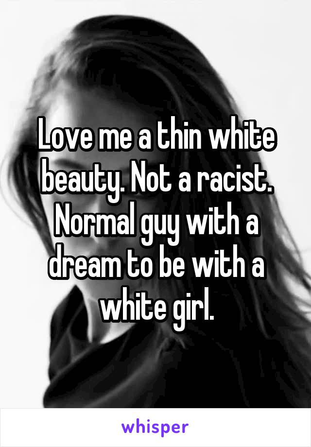 Love me a thin white beauty. Not a racist. Normal guy with a dream to be with a white girl.