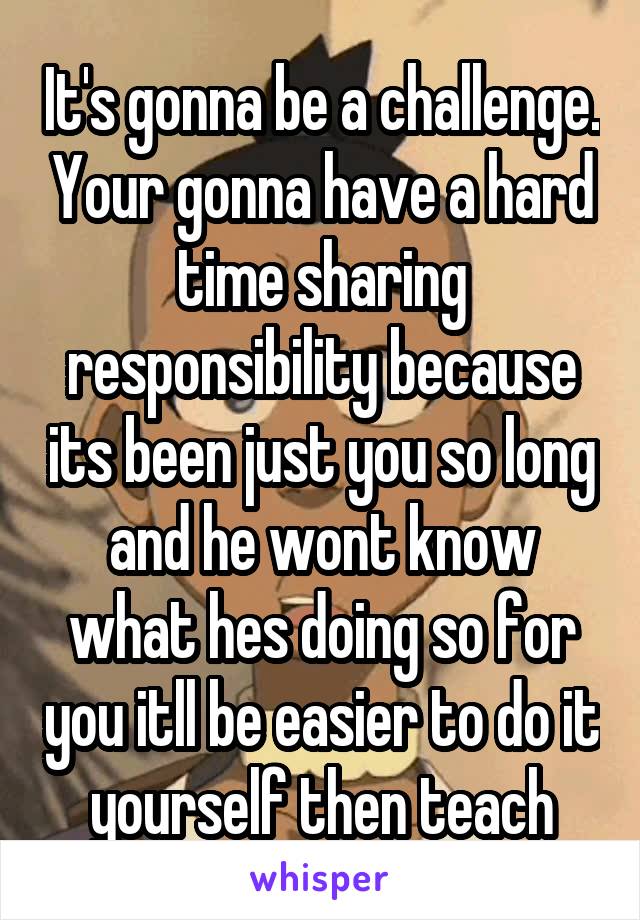 It's gonna be a challenge. Your gonna have a hard time sharing responsibility because its been just you so long and he wont know what hes doing so for you itll be easier to do it yourself then teach